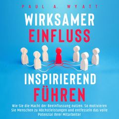 Wirksamer Einfluss – Inspirierend führen: Wie Sie die Macht der Beeinflussung nutzen. So motivieren Sie Menschen zu Höchstleistungen und entfesseln das volle Potenzial Ihrer Mitarbeiter