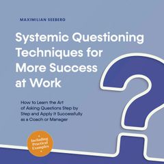 Systemic Questioning Techniques for More Success at Work How to Learn the Art of Asking Questions Step by Step and Apply It Successfully as a Coach or Manager - Including Practical Examples