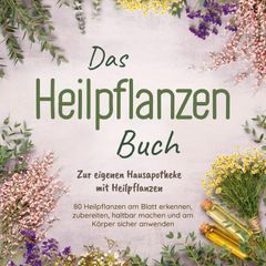 Das Heilpflanzen Buch: Zur eigenen Hausapotheke mit Heilpflanzen - 80 Heilpflanzen zur richtigen Zeit am Blatt erkennen, zubereiten, haltbar machen und am Körper sicher anwenden - mit Bildern