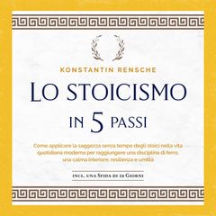 Lo stoicismo in 5 passi: Come applicare la saggezza senza tempo degli stoici nella vita quotidiana moderna per raggiungere una disciplina di ferro, una calma interiore, resilienza e umiltà