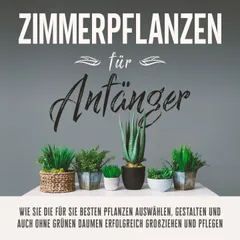 Zimmerpflanzen für Anfänger: Wie Sie die für Sie besten Pflanzen auswählen, gestalten und auch ohne grünen Daumen erfolgreich großziehen und pflegen