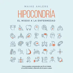 Hipocondría, el miedo a la enfermedad: Cómo puedes comprender por fin el miedo a la enfermedad y liberarte de él paso a paso