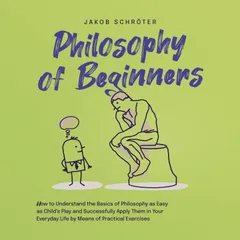 Philosophy for Beginners How to Understand the Basics of Philosophy as Easy as Child's Play and Successfully Apply Them in Your Everyday Life by Means of Practical Exercises