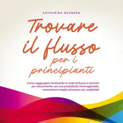 Trovare il flusso per i principianti: Come raggiungere facilmente lo stato di flusso e lavorare più velocemente con una produttività inimmaginabile, concentrarsi meglio ed essere più soddisfatti